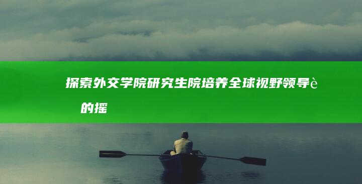 探索外交学院研究生院：培养全球视野领导者的摇篮